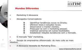 Mundos Diferentes    Marketing X Advocacia    Advogados Conservadores ◊ Identificar tendências novas no Direito;  ◊ Oferecer teses e soluções novas;  ◊ Desenvolver e manter clientes;  ◊ Preocupar-se com o marketing pessoal;  ◊ Viabilizar parceiros em outras localidades;  ◊ Estabelecer relações duradouras com o mercado.    O mercado “fala” marketing.    Escopo de empresários diferenciado: do mais culto ao mais  intuitivo.    A Advocacia necessita do Marketing Ético. 