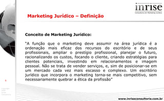 Marketing Jurídico – Definição   Conceito de Marketing Jurídico: “ A função que o marketing deve assumir na área jurídica é a ordenação mais eficaz dos recursos do escritório e de seus profissionais, ampliar o prestígio profissional, planejar o futuro, racionalizando os custos, focando o cliente, criando estratégias para clientes potenciais, investindo em relacionamentos e imagem pessoal. Não se trata de vender serviços, e, sim de posicionar-se em um mercado cada vez mais escasso e complexo. Um escritório jurídico que incorpora o marketing torna-se mais competitivo, sem necessariamente quebrar a ética da profissão” 