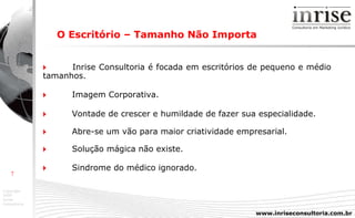 O Escritório – Tamanho Não Importa      Inrise Consultoria é focada em escritórios de pequeno e médio  tamanhos.    Imagem Corporativa.    Vontade de crescer e humildade de fazer sua especialidade.    Abre-se um vão para maior criatividade empresarial.    Solução mágica não existe.  Sindrome do médico ignorado. 