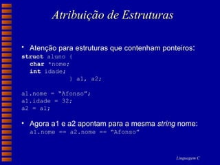 Atribuição de Estruturas Atenção para estruturas que contenham ponteiros : struct  aluno { char  *nome; int  idade; } a1, a2; a1.nome = “Afonso”; a1.idade = 32; a2 = a1; Agora a1 e a2 apontam para a mesma  string  nome:  a1.nome == a2.nome == “Afonso” 