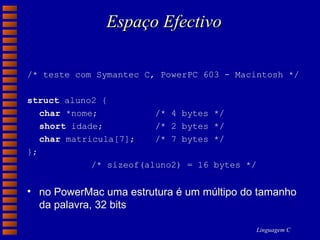 Espaço Efectivo /* teste com Symantec C, PowerPC 603 - Macintosh */ struct  aluno2 { char  *nome; /* 4 bytes */ short  idade; /* 2 bytes */ char  matricula[7]; /* 7 bytes */ }; /* sizeof(aluno2) = 16 bytes */ no PowerMac uma estrutura é um múltipo do tamanho da palavra, 32 bits 