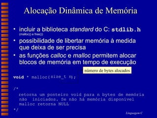 Alocação Dinâmica de Memória incluir a biblioteca  standard  do C:  stdlib.h   (malloc() e free()) possibilidade de libertar memória à medida que deixa de ser precisa as funções  calloc  e  malloc  permitem alocar blocos de memória em tempo de execução void  * malloc(  ); /*  retorna um ponteiro void para n bytes de memória não  iniciados. Se não há memória disponível malloc retorna NULL */ número de bytes alocados size_t n 