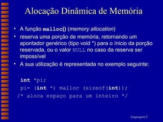 Alocação Dinâmica de Memória A função  malloc ()  ( memory allocation ) reserva uma porção de memória, retornando um apontador genérico (tipo void *) para o ínicio da porção reservada, ou o valor  NULL  no caso da reserva ser impossível A sua utilização é representada no exemplo seguinte: int  *pi; pi= ( int  *) malloc (sizeof( int )); /* aloca espaço para um inteiro */ 