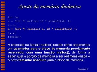 Ajuste da memória dinâmica int *a;  a = (int *) malloc( 10 * sizeof(int) );  (...)  a = (int *) realloc( a, 23 * sizeof(int) );   (...)  free(a); A chamada da função realloc() recebe como argumentos um  apontador para o bloco de memória previamente reservado, com uma função malloc(),  de forma a saber qual a porção de memória a ser redimensionada e o novo  tamanho absoluto  para o bloco de memória. 