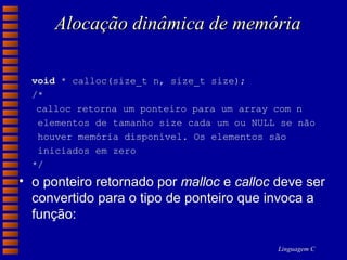 Alocação dinâmica de memória void  * calloc(size_t n, size_t size); /* calloc retorna um ponteiro para um array com n    elementos de tamanho size cada um ou NULL se não      houver memória disponível. Os elementos são    iniciados em zero  */  o ponteiro retornado por  malloc  e  calloc  deve ser convertido para o tipo de ponteiro que invoca a função: 