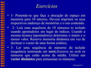 Exercícios 1- Pretende-se que faça a alocação de espaço em memória para 10 inteiros. Deverá imprimir os seus respectivos endereço de memórias e o seu conteúdo. 2- Leia uma sequência de 10 números to teclado usando apontadores em lugar de índices. Usando a mesma técnica (apontadores) determine o maior e o menor valor. Reserve memória dinâmica em vez de declarar o vector de uma forma estática. 3- Ler uma sequência de números do teclado (sequência terminada em  zero ).Escreva no ecrã os números que estão acima da média. Utilize um  vector dinâmico  para armazenar os números. 