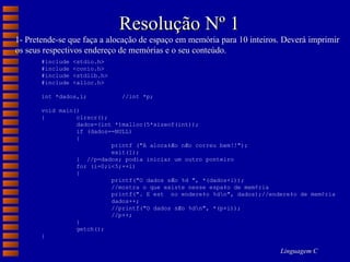 Resolução Nº 1 1- Pretende-se que faça a alocação de espaço em memória para 10 inteiros. Deverá imprimir os seus respectivos endereço de memórias e o seu conteúdo. #include <stdio.h> #include <conio.h> #include <stdlib.h> #include <alloc.h> int *dados,i;  //int *p; void main() { clrscr(); dados=(int *)malloc(5*sizeof(int)); if (dados==NULL) { printf ("A aloca‡Æo nÆo correu bem!!"); exit(1); }  //p=dados; podia iniciar um outro ponteiro for (i=0;i<5;++i) { printf("O dados sÆo %d ", *(dados+i)); //mostra o que existe nesse espa‡o de mem¢ria printf(". E est  no endere‡o %d\n", dados);//endere‡o de mem¢ria dados++; //printf("O dados sÆo %d\n", *(p+i)); //p++; } getch(); } 