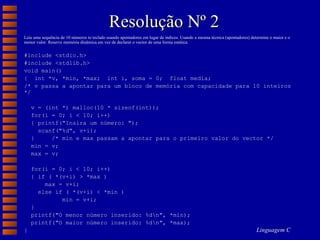 Resolução Nº 2 Leia uma sequência de 10 números to teclado usando apontadores em lugar de índices. Usando a mesma técnica (apontadores) determine o maior e o menor valor. Reserve memória dinâmica em vez de declarar o vector de uma forma estática. #include <stdio.h> #include <stdlib.h> void main() {  int *v, *min, *max;  int i, soma = 0;  float media;  /* v passa a apontar para um bloco de memória com capacidade para 10 inteiros */ v = (int *) malloc(10 * sizeof(int)); for(i = 0; i < 10; i++) { printf("Insira um número: "); scanf("%d", v+i); }  /* min e max passam a apontar para o primeiro valor do vector */ min = v;  max = v;  for(i = 0; i < 10; i++) { if ( *(v+i) > *max ) max = v+i; else if ( *(v+i) < *min ) min = v+i; } printf("O menor número inserido: %d\n", *min);  printf("O maior número inserido: %d\n", *max); } 