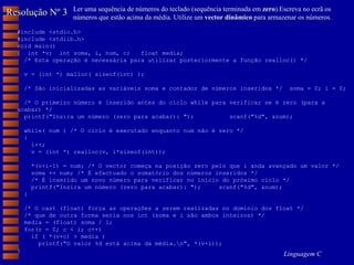 Resolução Nº 3 Ler uma sequência de números do teclado (sequência terminada em  zero ).Escreva no ecrã os números que estão acima da média. Utilize um  vector dinâmico  para armazenar os números. #include <stdio.h> #include <stdlib.h> void main() {  int *v;  int soma, i, num, c;  float media; /* Esta operação é necessária para utilizar posteriormente a função realloc() */ v = (int *) malloc( sizeof(int) ); /* São inicializadas as variáveis soma e contador de números inseridos */  soma = 0; i = 0; /* O primeiro número é inserido antes do ciclo while para verificar se é zero (para a acabar) */ printf("Insira um número (zero para acabar): ");  scanf("%d", &num); while( num ) /* O ciclo é executado enquanto num não é zero */ { i++;  v = (int *) realloc(v, i*sizeof(int)); *(v+i-1) = num; /* O vector começa na posição zero pelo que i anda avançado um valor */ soma += num; /* É efectuado o somatório dos números inseridos */ /* É inserido um novo número para verificar no início do próximo ciclo */ printf("Insira um número (zero para acabar): ");  scanf("%d", &num); } /* O cast (float) força as operações a serem realizadas no domínio dos float */ /* que de outra forma seria nos int (soma e i são ambos inteiros) */ media = (float) soma / i; for(c = 0; c < i; c++) if ( *(v+c) > media ) printf("O valor %d está acima da média.\n", *(v+i)); } 