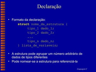 Declaração Formato da declaração: struct  nome_da_estrutura { tipo_1 dado_1; tipo_2 dado_2; ... tipo_n dado_n; } lista_de_variaveis; A estrutura pode agrupar um número arbitrário de dados de tipos diferentes Pode nomear-se a estrutura para referenciá-la 