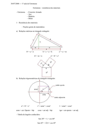 30/07/2008 1ª aula de Estruturas
Estruturas – resistência dos materiais
– Estruturas – Concreto Armado
– Aço
– Madeira
– Misto
1 – Resistência dos materiais
– Noções gerais de matemática
a) Relações métricas no triangulo retângulo:
b² = a × n b × c = a × h c² = a × m
h² = m × n a² = b² + c²
b) Relações trigonométricas do triangulo retangular:
a² = b² + c² r² = senα² + cosα² 1 = senα² + cosα²
senα = cat. Oposto ÷ hip cosα = cat adj ÷ hip tgα = cat oposto ÷ cat adj
– Tabela de ângulos conhecidos:
Sen 30º = ½ = cos 60º
Sen 45º = √2/2 = cos 45º
 