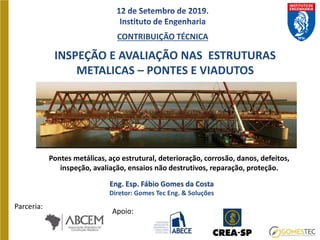 INSPEÇÃO E AVALIAÇÃO NAS ESTRUTURAS
METALICAS – PONTES E VIADUTOS
Eng. Esp. Fábio Gomes da Costa
Diretor: Gomes Tec Eng. & Soluções
CONTRIBUIÇÃO TÉCNICA
Pontes metálicas, aço estrutural, deterioração, corrosão, danos, defeitos,
inspeção, avaliação, ensaios não destrutivos, reparação, proteção.
Parceria:
Apoio:
 