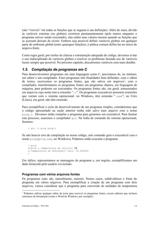 Estruturas de Dados – PUC-Rio 1-6
(são “visíveis” em todas as funções que se seguem à sua definição). Além do mais, devido
às variáveis externas (ou globais) existirem permanentemente (pelo menos enquanto o
programa estiver sendo executado), elas retêm seus valores mesmo quando as funções que
as acessam deixam de existir. Embora seja possível definir variáveis globais em qualquer
parte do ambiente global (entre quaisquer funções), é prática comum defini-las no início do
arquivo-fonte.
Como regra geral, por razões de clareza e estruturação adequada do código, devemos evitar
o uso indisciplinado de variáveis globais e resolver os problemas fazendo uso de variáveis
locais sempre que possível. No próximo capítulo, discutiremos variáveis com mais detalhe.
1.5. Compilação de programas em C
Para desenvolvermos programas em uma linguagem como C, precisamos de, no mínimo,
um editor e um compilador. Estes programas têm finalidades bem definidas: com o editor
de textos, escrevemos os programas fontes, que são salvos em arquivos1
; com o
compilador, transformamos os programas fontes em programas objetos, em linguagem de
máquina, para poderem ser executados. Os programas fontes são, em geral, armazenados
em arquivos cujo nome tem a extensão “.c”. Os programas executáveis possuem extensões
que variam com o sistema operacional: no Windows, têm extensão “.exe”; no Unix
(Linux), em geral, não têm extensão.
Para exemplificar o ciclo de desenvolvimento de um programa simples, consideremos que
o código apresentado na seção anterior tenha sido salvo num arquivo com o nome
prog.c. Devemos então compilar o programa para gerarmos um executável. Para ilustrar
este processo, usaremos o compilador gcc. Na linha de comando do sistema operacional,
fazemos:
> gcc –o prog prog.c
Se não houver erro de compilação no nosso código, este comando gera o executável com o
nome prog (prog.exe, no Windows). Podemos então executar o programa:
> prog
Digite a temperatura em Celsius: 10
A temperatura em Fahrenheit vale: 50.000000
>
Em itálico, representamos as mensagens do programa e, em negrito, exemplificamos um
dado fornecido pelo usuário via teclado.
Programas com vários arquivos fontes
Os programas reais são, naturalmente, maiores. Nestes casos, subdividimos o fonte do
programa em vários arquivos. Para exemplificar a criação de um programa com dois
arquivos, vamos considerar que o programa para conversão de unidades de temperatura
1
Podemos utilizar qualquer editor de texto para escrever os programas fontes, exceto editores que incluem
caracteres de formatação (como o Word do Windows, por exemplo).
 