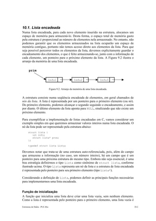 Estruturas de Dados –PUC-Rio 10-2
10.1. Lista encadeada
Numa lista encadeada, para cada novo elemento inserido na estrutura, alocamos um
espaço de memória para armazená-lo. Desta forma, o espaço total de memória gasto
pela estrutura é proporcional ao número de elementos nela armazenado. No entanto, não
podemos garantir que os elementos armazenados na lista ocuparão um espaço de
memória contíguo, portanto não temos acesso direto aos elementos da lista. Para que
seja possível percorrer todos os elementos da lista, devemos explicitamente guardar o
encadeamento dos elementos, o que é feito armazenando-se, junto com a informação de
cada elemento, um ponteiro para o próximo elemento da lista. A Figura 9.2 ilustra o
arranjo da memória de uma lista encadeada.
Figura 9.2: Arranjo da memória de uma lista encadeada.
A estrutura consiste numa seqüência encadeada de elementos, em geral chamados de
nós da lista. A lista é representada por um ponteiro para o primeiro elemento (ou nó).
Do primeiro elemento, podemos alcançar o segundo seguindo o encadeamento, e assim
por diante. O último elemento da lista aponta para NULL, sinalizando que não existe um
próximo elemento.
Para exemplificar a implementação de listas encadeadas em C, vamos considerar um
exemplo simples em que queremos armazenar valores inteiros numa lista encadeada. O
nó da lista pode ser representado pela estrutura abaixo:
struct lista {
int info;
struct lista* prox;
};
typedef struct lista Lista;
Devemos notar que trata-se de uma estrutura auto-referenciada, pois, além do campo
que armazena a informação (no caso, um número inteiro), há um campo que é um
ponteiro para uma próxima estrutura do mesmo tipo. Embora não seja essencial, é uma
boa estratégia definirmos o tipo Lista como sinônimo de struct lista, conforme
ilustrado acima. O tipo Lista representa um nó da lista e a estrutura de lista encadeada
é representada pelo ponteiro para seu primeiro elemento (tipo Lista*).
Considerando a definição de Lista, podemos definir as principais funções necessárias
para implementarmos uma lista encadeada.
Função de inicialização
A função que inicializa uma lista deve criar uma lista vazia, sem nenhum elemento.
Como a lista é representada pelo ponteiro para o primeiro elemento, uma lista vazia é
10.1.
ULLInfo1 Info2 Info3
prim
 