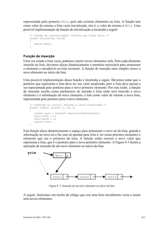 Estruturas de Dados –PUC-Rio 10-3
representada pelo ponteiro NULL, pois não existem elementos na lista. A função tem
como valor de retorno a lista vazia inicializada, isto é, o valor de retorno é NULL. Uma
possível implementação da função de inicialização é mostrada a seguir:
/* função de inicialização: retorna uma lista vazia */
Lista* inicializa (void)
{
return NULL;
}
Função de inserção
Uma vez criada a lista vazia, podemos inserir novos elementos nela. Para cada elemento
inserido na lista, devemos alocar dinamicamente a memória necessária para armazenar
o elemento e encadeá-lo na lista existente. A função de inserção mais simples insere o
novo elemento no início da lista.
Uma possível implementação dessa função é mostrada a seguir. Devemos notar que o
ponteiro que representa a lista deve ter seu valor atualizado, pois a lista deve passar a
ser representada pelo ponteiro para o novo primeiro elemento. Por esta razão, a função
de inserção recebe como parâmetros de entrada a lista onde será inserido o novo
elemento e a informação do novo elemento, e tem como valor de retorno a nova lista,
representada pelo ponteiro para o novo elemento.
/* inserção no início: retorna a lista atualizada */
Lista* insere (Lista* l, int i)
{
Lista* novo = (Lista*) malloc(sizeof(Lista));
novo->info = i;
novo->prox = l;
return novo;
}
Esta função aloca dinamicamente o espaço para armazenar o novo nó da lista, guarda a
informação no novo nó e faz este nó apontar para (isto é, ter como próximo elemento) o
elemento que era o primeiro da lista. A função então retorna o novo valor que
representa a lista, que é o ponteiro para o novo primeiro elemento. A Figura 9.3 ilustra a
operação de inserção de um novo elemento no início da lista.
Figura 9. 3: Inserção de um novo elemento no início da lista.
A seguir, ilustramos um trecho de código que cria uma lista inicialmente vazia e insere
nela novos elementos.
10.2.
ULL
prim
Info1 Info2 Info3
Novo
 