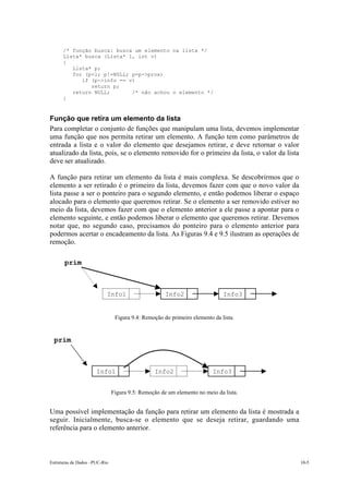 Estruturas de Dados –PUC-Rio 10-5
/* função busca: busca um elemento na lista */
Lista* busca (Lista* l, int v)
{
Lista* p;
for (p=l; p!=NULL; p=p->prox)
if (p->info == v)
return p;
return NULL; /* não achou o elemento */
}
Função que retira um elemento da lista
Para completar o conjunto de funções que manipulam uma lista, devemos implementar
uma função que nos permita retirar um elemento. A função tem como parâmetros de
entrada a lista e o valor do elemento que desejamos retirar, e deve retornar o valor
atualizado da lista, pois, se o elemento removido for o primeiro da lista, o valor da lista
deve ser atualizado.
A função para retirar um elemento da lista é mais complexa. Se descobrirmos que o
elemento a ser retirado é o primeiro da lista, devemos fazer com que o novo valor da
lista passe a ser o ponteiro para o segundo elemento, e então podemos liberar o espaço
alocado para o elemento que queremos retirar. Se o elemento a ser removido estiver no
meio da lista, devemos fazer com que o elemento anterior a ele passe a apontar para o
elemento seguinte, e então podemos liberar o elemento que queremos retirar. Devemos
notar que, no segundo caso, precisamos do ponteiro para o elemento anterior para
podermos acertar o encadeamento da lista. As Figuras 9.4 e 9.5 ilustram as operações de
remoção.
Figura 9.4: Remoção do primeiro elemento da lista.
Figura 9.5: Remoção de um elemento no meio da lista.
Uma possível implementação da função para retirar um elemento da lista é mostrada a
seguir. Inicialmente, busca-se o elemento que se deseja retirar, guardando uma
referência para o elemento anterior.
10.3.
ULL
Info1 Info2 Info3
prim
10.4.
ULL
Info1 Info2 Info3
prim
 