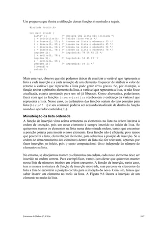 Estruturas de Dados –PUC-Rio 10-7
Um programa que ilustra a utilização dessas funções é mostrado a seguir.
#include <stdio.h>
int main (void) {
Lista* l; /* declara uma lista não iniciada */
l = inicializa(); /* inicia lista vazia */
l = insere(l, 23); /* insere na lista o elemento 23 */
l = insere(l, 45); /* insere na lista o elemento 45 */
l = insere(l, 56); /* insere na lista o elemento 56 */
l = insere(l, 78); /* insere na lista o elemento 78 */
imprime(l); /* imprimirá: 78 56 45 23 */
l = retira(l, 78);
imprime(l); /* imprimirá: 56 45 23 */
l = retira(l, 45);
imprime(l); /* imprimirá: 56 23 */
libera(l);
return 0;
}
Mais uma vez, observe que não podemos deixar de atualizar a variável que representa a
lista a cada inserção e a cada remoção de um elemento. Esquecer de atribuir o valor de
retorno à variável que representa a lista pode gerar erros graves. Se, por exemplo, a
função retirar o primeiro elemento da lista, a variável que representa a lista, se não fosse
atualizada, estaria apontando para um nó já liberado. Como alternativa, poderíamos
fazer com que as funções insere e retira recebessem o endereço da variável que
representa a lista. Nesse caso, os parâmetros das funções seriam do tipo ponteiro para
lista (Lista** l) e seu conteúdo poderia ser acessado/atualizado de dentro da função
usando o operador conteúdo (*l).
Manutenção da lista ordenada
A função de inserção vista acima armazena os elementos na lista na ordem inversa à
ordem de inserção, pois um novo elemento é sempre inserido no início da lista. Se
quisermos manter os elementos na lista numa determinada ordem, temos que encontrar
a posição correta para inserir o novo elemento. Essa função não é eficiente, pois temos
que percorrer a lista, elemento por elemento, para acharmos a posição de inserção. Se a
ordem de armazenamento dos elementos dentro da lista não for relevante, optamos por
fazer inserções no início, pois o custo computacional disso independe do número de
elementos na lista.
No entanto, se desejarmos manter os elementos em ordem, cada novo elemento deve ser
inserido na ordem correta. Para exemplificar, vamos considerar que queremos manter
nossa lista de números inteiros em ordem crescente. A função de inserção, neste caso,
tem a mesma assinatura da função de inserção mostrada, mas percorre os elementos da
lista a fim de encontrar a posição correta para a inserção do novo. Com isto, temos que
saber inserir um elemento no meio da lista. A Figura 9.6 ilustra a inserção de um
elemento no meio da lista.
 