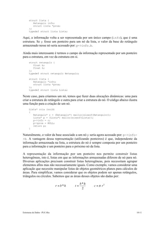 Estruturas de Dados –PUC-Rio 10-11
struct lista {
Retangulo info;
struct lista *prox;
};
typedef struct lista Lista;
Aqui, a informação volta a ser representada por um único campo (info), que é uma
estrutura. Se p fosse um ponteiro para um nó da lista, o valor da base do retângulo
armazenado nesse nó seria acessado por: p->info.b.
Ainda mais interessante é termos o campo da informação representado por um ponteiro
para a estrutura, em vez da estrutura em si.
struct retangulo {
float b;
float h;
};
typedef struct retangulo Retangulo;
struct lista {
Retangulo *info;
struct lista *prox;
};
typedef struct lista Lista;
Neste caso, para criarmos um nó, temos que fazer duas alocações dinâmicas: uma para
criar a estrutura do retângulo e outra para criar a estrutura do nó. O código abaixo ilustra
uma função para a criação de um nó.
Lista* cria (void)
{
Retangulo* r = (Retangulo*) malloc(sizeof(Retangulo));
Lista* p = (Lista*) malloc(sizeof(Lista));
p->info = r;
p->prox = NULL;
return p;
}
Naturalmente, o valor da base associado a um nó p seria agora acessado por: p->info-
>b. A vantagem dessa representação (utilizando ponteiros) é que, independente da
informação armazenada na lista, a estrutura do nó é sempre composta por um ponteiro
para a informação e um ponteiro para o próximo nó da lista.
A representação da informação por um ponteiro nos permite construir listas
heterogêneas, isto é, listas em que as informações armazenadas diferem de nó para nó.
Diversas aplicações precisam construir listas heterogêneas, pois necessitam agrupar
elementos afins mas não necessariamente iguais. Como exemplo, vamos considerar uma
aplicação que necessite manipular listas de objetos geométricos planos para cálculos de
áreas. Para simplificar, vamos considerar que os objetos podem ser apenas retângulos,
triângulos ou círculos. Sabemos que as áreas desses objetos são dadas por:
2
2
*
* rc
hb
thbr p===
 
