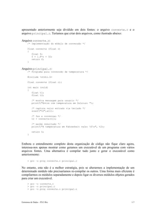 Estruturas de Dados – PUC-Rio 1-7
apresentado anteriormente seja dividido em dois fontes: o arquivo converte.c e o
arquivo principal.c. Teríamos que criar dois arquivos, como ilustrado abaixo:
Arquivo converte.c:
/* Implementação do módulo de conversão */
float converte (float c)
{
float f;
f = 1.8*c + 32;
return f;
}
Arquivo principal.c:
/* Programa para conversão de temperatura */
#include <stdio.h>
float converte (float c);
int main (void)
{
float t1;
float t2;
/* mostra mensagem para usuario */
printf("Entre com temperatura em Celsius: ");
/* captura valor entrado via teclado */
scanf("%f",&t1);
/* faz a conversao */
t2 = converte(t1);
/* exibe resultado */
printf("A temperatura em Fahrenheit vale: %fn", t2);
return 0;
}
Embora o entendimento completo desta organização de código não fique claro agora,
interessa-nos apenas mostrar como geramos um executável de um programa com vários
arquivos fontes. Uma alternativa é compilar tudo junto e gerar o executável como
anteriormente:
> gcc –o prog converte.c principal.c
No entanto, esta não é a melhor estratégia, pois se alterarmos a implementação de um
determinado módulo não precisaríamos re-compilar os outros. Uma forma mais eficiente é
compilarmos os módulos separadamente e depois ligar os diversos módulos objetos gerados
para criar um executável.
> gcc –c converte.c
> gcc –c principal.c
> gcc –o prog converte.o principal.o
 
