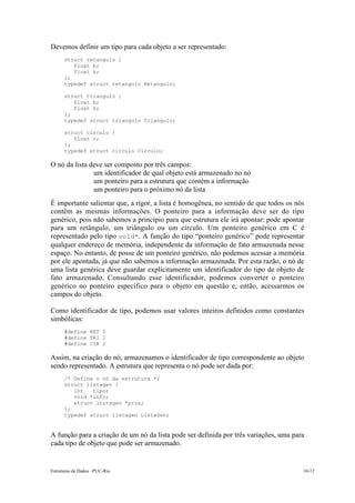 Estruturas de Dados –PUC-Rio 10-12
Devemos definir um tipo para cada objeto a ser representado:
struct retangulo {
float b;
float h;
};
typedef struct retangulo Retangulo;
struct triangulo {
float b;
float h;
};
typedef struct triangulo Triangulo;
struct circulo {
float r;
};
typedef struct circulo Circulo;
O nó da lista deve ser composto por três campos:
• um identificador de qual objeto está armazenado no nó
• um ponteiro para a estrutura que contém a informação
• um ponteiro para o próximo nó da lista
É importante salientar que, a rigor, a lista é homogênea, no sentido de que todos os nós
contêm as mesmas informações. O ponteiro para a informação deve ser do tipo
genérico, pois não sabemos a princípio para que estrutura ele irá apontar: pode apontar
para um retângulo, um triângulo ou um círculo. Um ponteiro genérico em C é
representado pelo tipo void*. A função do tipo “ponteiro genérico” pode representar
qualquer endereço de memória, independente da informação de fato armazenada nesse
espaço. No entanto, de posse de um ponteiro genérico, não podemos acessar a memória
por ele apontada, já que não sabemos a informação armazenada. Por esta razão, o nó de
uma lista genérica deve guardar explicitamente um identificador do tipo de objeto de
fato armazenado. Consultando esse identificador, podemos converter o ponteiro
genérico no ponteiro específico para o objeto em questão e, então, acessarmos os
campos do objeto.
Como identificador de tipo, podemos usar valores inteiros definidos como constantes
simbólicas:
#define RET 0
#define TRI 1
#define CIR 2
Assim, na criação do nó, armazenamos o identificador de tipo correspondente ao objeto
sendo representado. A estrutura que representa o nó pode ser dada por:
/* Define o nó da estrutura */
struct listagen {
int tipo;
void *info;
struct listagen *prox;
};
typedef struct listagen ListaGen;
A função para a criação de um nó da lista pode ser definida por três variações, uma para
cada tipo de objeto que pode ser armazenado.
 