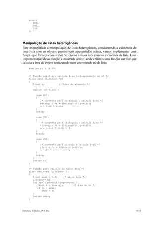 Estruturas de Dados –PUC-Rio 10-14
enum {
RET,
TRI,
CIR
};
Manipulação de listas heterogêneas
Para exemplificar a manipulação de listas heterogêneas, considerando a existência de
uma lista com os objetos geométricos apresentados acima, vamos implementar uma
função que forneça como valor de retorno a maior área entre os elementos da lista. Uma
implementação dessa função é mostrada abaixo, onde criamos uma função auxiliar que
calcula a área do objeto armazenado num determinado nó da lista:
#define PI 3.14159
/* função auxiliar: calcula área correspondente ao nó */
float area (ListaGen *p)
{
float a; /* área do elemento */
switch (p->tipo) {
case RET:
{
/* converte para retângulo e calcula área */
Retangulo *r = (Retangulo*) p->info;
a = r->b * r->h;
}
break;
case TRI:
{
/* converte para triângulo e calcula área */
Triangulo *t = (Triangulo*) p->info;
a = (t->b * t->h) / 2;
}
break;
case CIR:
{
/* converte para círculo e calcula área */
Circulo *c = (Circulo)p->info;
a = PI * c->r * c->r;
}
break;
}
return a;
}
/* Função para cálculo da maior área */
float max_area (ListaGen* l)
{
float amax = 0.0; /* maior área */
ListaGen* p;
for (p=l; p!=NULL; p=p->prox) {
float a = area(p); /* área do nó */
if (a > amax)
amax = a;
}
return amax;
}
 