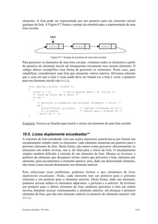 Estruturas de Dados –PUC-Rio 10-16
elemento. A lista pode ser representada por um ponteiro para um elemento inicial
qualquer da lista. A Figura 9.7 ilustra o arranjo da memória para a representação de uma
lista circular.
Figura 9.7: Arranjo da memória de uma lista circular.
Para percorrer os elementos de uma lista circular, visitamos todos os elementos a partir
do ponteiro do elemento inicial até alcançarmos novamente esse mesmo elemento. O
código abaixo exemplifica essa forma de percorrer os elementos. Neste caso, para
simplificar, consideramos uma lista que armazena valores inteiros. Devemos salientar
que o caso em que a lista é vazia ainda deve ser tratado (se a lista é vazia, o ponteiro
para um elemento inicial vale NULL).
void imprime_circular (Lista* l)
{
Lista* p = l; /* faz p apontar para o nó inicial */
/* testa se lista não é vazia */
if (p) {
{
/* percorre os elementos até alcançar novamente o início */
do {
printf("%dn", p->info); /* imprime informação do nó */
p = p->prox; /* avança para o próximo nó */
} while (p != l);
}
Exercício: Escreva as funções para inserir e retirar um elemento de uma lista circular.
10.5. Listas duplamente encadeadas**
A estrutura de lista encadeada vista nas seções anteriores caracteriza-se por formar um
encadeamento simples entre os elementos: cada elemento armazena um ponteiro para o
próximo elemento da lista. Desta forma, não temos como percorrer eficientemente os
elementos em ordem inversa, isto é, do final para o início da lista. O encadeamento
simples também dificulta a retirada de um elemento da lista. Mesmo se tivermos o
ponteiro do elemento que desejamos retirar, temos que percorrer a lista, elemento por
elemento, para encontrarmos o elemento anterior, pois, dado um determinado elemento,
não temos como acessar diretamente seu elemento anterior.
Para solucionar esses problemas, podemos formar o que chamamos de listas
duplamente encadeadas. Nelas, cada elemento tem um ponteiro para o próximo
elemento e um ponteiro para o elemento anterior. Desta forma, dado um elemento,
podemos acessar ambos os elementos adjacentes: o próximo e o anterior. Se tivermos
um ponteiro para o último elemento da lista, podemos percorrer a lista em ordem
inversa, bastando acessar continuamente o elemento anterior, até alcançar o primeiro
elemento da lista, que não tem elemento anterior (o ponteiro do elemento anterior vale
NULL).
Info1 Info2 Info3
ini
 