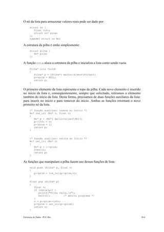 Estruturas de Dados –PUC-Rio 10-4
O nó da lista para armazenar valores reais pode ser dado por:
struct no {
float info;
struct no* prox;
};
typedef struct no No;
A estrutura da pilha é então simplesmente:
struct pilha {
No* prim;
};
A função cria aloca a estrutura da pilha e inicializa a lista como sendo vazia.
Pilha* cria (void)
{
Pilha* p = (Pilha*) malloc(sizeof(Pilha));
p->prim = NULL;
return p;
}
O primeiro elemento da lista representa o topo da pilha. Cada novo elemento é inserido
no início da lista e, conseqüentemente, sempre que solicitado, retiramos o elemento
também do início da lista. Desta forma, precisamos de duas funções auxiliares da lista:
para inserir no início e para remover do início. Ambas as funções retornam o novo
primeiro nó da lista.
/* função auxiliar: insere no início */
No* ins_ini (No* l, float v)
{
No* p = (No*) malloc(sizeof(No));
p->info = v;
p->prox = l;
return p;
}
/* função auxiliar: retira do início */
No* ret_ini (No* l)
{
No* p = l->prox;
free(l);
return p;
}
As funções que manipulam a pilha fazem uso dessas funções de lista:
void push (Pilha* p, float v)
{
p->prim = ins_ini(p->prim,v);
}
float pop (Pilha* p)
{
float v;
if (vazia(p)) {
printf("Pilha vazia.n");
exit(1); /* aborta programa */
}
v = p->prim->info;
p->prim = ret_ini(p->prim);
return v;
}
 