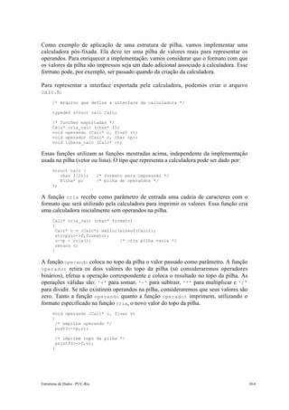 Estruturas de Dados –PUC-Rio 10-6
Como exemplo de aplicação de uma estrutura de pilha, vamos implementar uma
calculadora pós-fixada. Ela deve ter uma pilha de valores reais para representar os
operandos. Para enriquecer a implementação, vamos considerar que o formato com que
os valores da pilha são impressos seja um dado adicional associado à calculadora. Esse
formato pode, por exemplo, ser passado quando da criação da calculadora.
Para representar a interface exportada pela calculadora, podemos criar o arquivo
calc.h:
/* Arquivo que define a interface da calculadora */
typedef struct calc Calc;
/* funções exportadas */
Calc* cria_calc (char* f);
void operando (Calc* c, float v);
void operador (Calc* c, char op);
void libera_calc (Calc* c);
Essas funções utilizam as funções mostradas acima, independente da implementação
usada na pilha (vetor ou lista). O tipo que representa a calculadora pode ser dado por:
struct calc {
char f[21]; /* formato para impressão */
Pilha* p; /* pilha de operandos */
};
A função cria recebe como parâmetro de entrada uma cadeia de caracteres com o
formato que será utilizado pela calculadora para imprimir os valores. Essa função cria
uma calculadora inicialmente sem operandos na pilha.
Calc* cria_calc (char* formato)
{
Calc* c = (Calc*) malloc(sizeof(Calc));
strcpy(c->f,formato);
c->p = cria(); /* cria pilha vazia */
return c;
}
A função operando coloca no topo da pilha o valor passado como parâmetro. A função
operador retira os dois valores do topo da pilha (só consideraremos operadores
binários), efetua a operação correspondente e coloca o resultado no topo da pilha. As
operações válidas são: '+' para somar, '-' para subtrair, '*' para multiplicar e '/'
para dividir. Se não existirem operandos na pilha, consideraremos que seus valores são
zero. Tanto a função operando quanto a função operador imprimem, utilizando o
formato especificado na função cria, o novo valor do topo da pilha.
void operando (Calc* c, float v)
{
/* empilha operando */
push(c->p,v);
/* imprime topo da pilha */
printf(c->f,v);
}
 