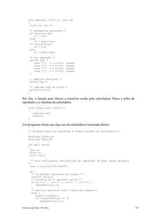 Estruturas de Dados –PUC-Rio 10-7
void operador (Calc* c, char op)
{
float v1, v2, v;
/* desempilha operandos */
if (vazia(c->p))
v2 = 0.0;
else
v2 = pop(c->p);
if (vazia(c->p))
v1 = 0.0;
else
v1 = pop(c->p);
/* faz operação */
switch (op) {
case '+': v = v1+v2; break;
case '-': v = v1-v2; break;
case '*': v = v1*v2; break;
case '/': v = v1/v2; break;
}
/* empilha resultado */
push(c->p,v);
/* imprime topo da pilha */
printf(c->f,v);
}
Por fim, a função para liberar a memória usada pela calculadora libera a pilha de
operandos e a estrutura da calculadora.
void libera_calc (Calc* c)
{
libera(c->p);
free(c);
}
Um programa cliente que faça uso da calculadora é mostrado abaixo:
/* Programa para ler expressão e chamar funções da calculadora */
#include <stdio.h>
#include "calc.h"
int main (void)
{
char c;
float v;
Calc* calc;
/* cria calculadora com precisão de impressão de duas casas decimais
*/
calc = cria_calc("%.2fn");
do {
/* le proximo caractere nao branco */
scanf(" %c",&c);
/* verifica se e' operador valido */
if (c=='+' || c=='-' || c=='*' || c=='/') {
operador(calc,c);
}
/* devolve caractere lido e tenta ler número */
else {
ungetc(c,stdin);
if (scanf("%f",&v) == 1)
operando(calc,v);
 