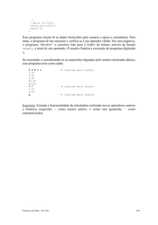 Estruturas de Dados –PUC-Rio 10-8
}
} while (c!='q');
libera_calc(calc);
return 0;
}
Esse programa cliente lê os dados fornecidos pelo usuário e opera a calculadora. Para
tanto, o programa lê um caractere e verifica se é um operador válido. Em caso negativo,
o programa “devolve” o caractere lido para o buffer de leitura, através da função
ungetc, e tenta ler um operando. O usuário finaliza a execução do programa digitando
q.
Se executado, e considerando-se as expressões digitadas pelo usuário mostradas abaixo,
esse programa teria como saída:
3 5 8 * + ¨ digitado pelo usuário
3.00
5.00
8.00
40.00
43.00
7 / ¨ digitado pelo usuário
7.00
6.14
q ¨ digitado pelo usuário
Exercício: Estenda a funcionalidade da calculadora incluindo novos operadores unários
e binários (sugestão: ~ como menos unário, # como raiz quadrada, ^ como
exponenciação).
 