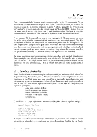 Estruturas de Dados – PUC-Rio 11-1
12. Filas
W. Celes e J. L. Rangel
Outra estrutura de dados bastante usada em computação é a fila. Na estrutura de fila, os
acessos aos elementos também seguem uma regra. O que diferencia a fila da pilha é a
ordem de saída dos elementos: enquanto na pilha “o último que entra é o primeiro que
sai”, na fila “o primeiro que entra é o primeiro que sai” (a sigla FIFO – first in, first out
– é usada para descrever essa estratégia). A idéia fundamental da fila é que só podemos
inserir um novo elemento no final da fila e só podemos retirar o elemento do início.
A estrutura de fila é uma analogia natural com o conceito de fila que usamos no nosso
dia a dia: quem primeiro entra numa fila é o primeiro a ser atendido (a sair da fila). Um
exemplo de utilização em computação é a implementação de uma fila de impressão. Se
uma impressora é compartilhada por várias máquinas, deve-se adotar uma estratégia
para determinar que documento será impresso primeiro. A estratégia mais simples é
tratar todas as requisições com a mesma prioridade e imprimir os documentos na ordem
em que foram submetidos – o primeiro submetido é o primeiro a ser impresso.
De modo análogo ao que fizemos com a estrutura de pilha, neste capítulo discutiremos
duas estratégias para a implementação de uma estrutura de fila: usando vetor e usando
lista encadeada. Para implementar uma fila, devemos ser capazes de inserir novos
elementos em uma extremidade, o fim, e retirar elementos da outra extremidade, o
início.
12.1. Interface do tipo fila
Antes de discutirmos as duas estratégias de implementação, podemos definir a interface
disponibilizada pela estrutura, isto é, definir quais operações serão implementadas para
manipular a fila. Mais uma vez, para simplificar a exposição, consideraremos uma
estrutura que armazena valores reais. Independente da estratégia de implementação, a
interface do tipo abstrato que representa uma estrutura de fila pode ser composta pelas
seguintes operações:
• criar uma estrutura de fila;
• inserir um elemento no fim;
• retirar o elemento do início;
• verificar se a fila está vazia;
• liberar a fila.
O arquivo fila.h, que representa a interface do tipo, pode conter o seguinte código:
typedef struct fila Fila;
Fila* cria (void);
void insere (Fila* f, float v);
float retira (Fila* f);
int vazia (Fila* f);
void libera (Fila* f);
A função cria aloca dinamicamente a estrutura da fila, inicializa seus campos e retorna
seu ponteiro; a função insere adiciona um novo elemento no final da fila e a função
 