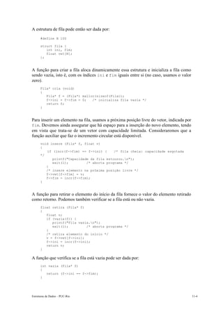 Estruturas de Dados – PUC-Rio 11-4
A estrutura de fila pode então ser dada por:
#define N 100
struct fila {
int ini, fim;
float vet[N];
};
A função para criar a fila aloca dinamicamente essa estrutura e inicializa a fila como
sendo vazia, isto é, com os índices ini e fim iguais entre si (no caso, usamos o valor
zero).
Fila* cria (void)
{
Fila* f = (Fila*) malloc(sizeof(Fila));
f->ini = f->fim = 0; /* inicializa fila vazia */
return f;
}
Para inserir um elemento na fila, usamos a próxima posição livre do vetor, indicada por
fim. Devemos ainda assegurar que há espaço para a inserção do novo elemento, tendo
em vista que trata-se de um vetor com capacidade limitada. Consideraremos que a
função auxiliar que faz o incremento circular está disponível.
void insere (Fila* f, float v)
{
if (incr(f->fim) == f->ini) { /* fila cheia: capacidade esgotada
*/
printf("Capacidade da fila estourou.n");
exit(1); /* aborta programa */
}
/* insere elemento na próxima posição livre */
f->vet[f->fim] = v;
f->fim = incr(f->fim);
}
A função para retirar o elemento do início da fila fornece o valor do elemento retirado
como retorno. Podemos também verificar se a fila está ou não vazia.
float retira (Fila* f)
{
float v;
if (vazia(f)) {
printf("Fila vazia.n");
exit(1); /* aborta programa */
}
/* retira elemento do início */
v = f->vet[f->ini];
f->ini = incr(f->ini);
return v;
}
A função que verifica se a fila está vazia pode ser dada por:
int vazia (Fila* f)
{
return (f->ini == f->fim);
}
 