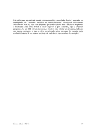 Estruturas de Dados – PUC-Rio 1-9
Este ciclo pode ser realizado usando programas (editor, compilador, ligador) separados ou
empregando um “ambiente integrado de desenvolvimento” (integrated development
environment, ou IDE). IDE é um programa que oferece janelas para a edição de programas
e facilidades para abrir, fechar e salvar arquivos e para compilar, ligar e executar
programas. Se um IDE estiver disponível, é possível criar e testar um programa, tudo em
um mesmo ambiente, e todo o ciclo mencionado acima acontece de maneira mais
confortável dentro de um mesmo ambiente, de preferência com uma interface amigável.
 