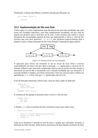 Estruturas de Dados – PUC-Rio 11-5
Finalmente, a função para liberar a memória alocada pela fila pode ser:
void libera (Fila* f)
{
free(f);
}
12.3. Implementação de fila com lista
Vamos agora ver como implementar uma fila através de uma lista encadeada, que será,
como nos exemplos anteriores, uma lista simplesmente encadeada, em que cada nó
guarda um ponteiro para o próximo nó da lista. Como teremos que inserir e retirar
elementos das extremidades opostas da lista, que representarão o início e o fim da fila,
teremos que usar dois ponteiros, ini e fim, que apontam respectivamente para o
primeiro e para o último elemento da fila. Essa situação é ilustrada na figura abaixo:
Figura 11.4: Estrutura de fila com lista encadeada.
A operação para retirar um elemento se dá no início da lista (fila) e consiste
essencialmente em fazer com que, após a remoção, ini aponte para o sucessor do nó
retirado. (Observe que seria mais complicado remover um nó do fim da lista, porque o
antecessor de um nó não é encontrado com a mesma facilidade que seu sucessor.) A
inserção também é simples, pois basta acrescentar à lista um sucessor para o último nó,
apontado por fim, e fazer com que fim aponte para este novo nó.
O nó da lista para armazenar valores reais, como já vimos, pode ser dado por:
struct no {
float info;
struct no* prox;
};
typedef struct no No;
A estrutura da fila agrupa os ponteiros para o início e o fim da lista:
struct fila {
No* ini;
No* fim;
};
A função cria aloca a estrutura da fila e inicializa a lista como sendo vazia.
Fila* cria (void)
{
Fila* f = (Fila*) malloc(sizeof(Fila));
f->ini = f->fim = NULL;
return f;
}
Cada novo elemento é inserido no fim da lista e, sempre que solicitado, retiramos o
elemento do início da lista. Desta forma, precisamos de duas funções auxiliares de lista:
Info1 Info2 Info3
ini fim
 