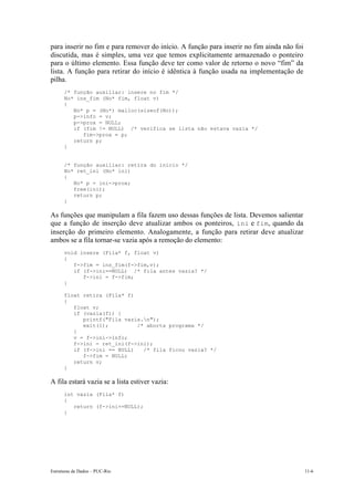 Estruturas de Dados – PUC-Rio 11-6
para inserir no fim e para remover do início. A função para inserir no fim ainda não foi
discutida, mas é simples, uma vez que temos explicitamente armazenado o ponteiro
para o último elemento. Essa função deve ter como valor de retorno o novo “fim” da
lista. A função para retirar do início é idêntica à função usada na implementação de
pilha.
/* função auxiliar: insere no fim */
No* ins_fim (No* fim, float v)
{
No* p = (No*) malloc(sizeof(No));
p->info = v;
p->prox = NULL;
if (fim != NULL) /* verifica se lista não estava vazia */
fim->prox = p;
return p;
}
/* função auxiliar: retira do início */
No* ret_ini (No* ini)
{
No* p = ini->prox;
free(ini);
return p;
}
As funções que manipulam a fila fazem uso dessas funções de lista. Devemos salientar
que a função de inserção deve atualizar ambos os ponteiros, ini e fim, quando da
inserção do primeiro elemento. Analogamente, a função para retirar deve atualizar
ambos se a fila tornar-se vazia após a remoção do elemento:
void insere (Fila* f, float v)
{
f->fim = ins_fim(f->fim,v);
if (f->ini==NULL) /* fila antes vazia? */
f->ini = f->fim;
}
float retira (Fila* f)
{
float v;
if (vazia(f)) {
printf("Fila vazia.n");
exit(1); /* aborta programa */
}
v = f->ini->info;
f->ini = ret_ini(f->ini);
if (f->ini == NULL) /* fila ficou vazia? */
f->fim = NULL;
return v;
}
A fila estará vazia se a lista estiver vazia:
int vazia (Fila* f)
{
return (f->ini==NULL);
}
 
