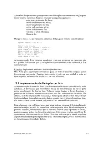 Estruturas de Dados – PUC-Rio 11-8
A interface do tipo abstrato que representa uma fila dupla acrescenta novas funções para
inserir e retirar elementos. Podemos enumerar as seguintes operações:
• criar uma estrutura de fila dupla;
• inserir um elemento no início;
• inserir um elemento no fim;
• retirar o elemento do início;
• retirar o elemento do fim;
• verificar se a fila está vazia;
• liberar a fila.
O arquivo fila2.h, que representa a interface do tipo, pode conter o seguinte código:
typedef struct fila2 Fila2;
Fila2* cria (void);
void insere_ini (Fila2* f, float v);
void insere_fim (Fila2* f, float v);
float retira_ini (Fila2* f);
float retira_fim (Fila2* f);
int vazia (Fila2* f);
void libera (Fila2* f);
A implementação dessa estrutura usando um vetor para armazenar os elementos não
traz grandes dificuldades, pois o vetor permite acesso randômico aos elementos, e fica
como exercício.
Exercício: Implementar a estrutura de fila dupla com vetor.
Obs: Note que o decremento circular não pode ser feito de maneira compacta como
fizemos para incrementar. Devemos decrementar o índice de uma unidade e testar se
ficou negativo, atribuindo-lhe o valor N-1 em caso afirmativo.
12.5. Implementação de fila dupla com lista
A implementação de uma fila dupla com lista encadeada merece uma discussão mais
detalhada. A dificuldade que encontramos reside na implementação da função para
retirar um elemento do final da lista. Todas as outras funções já foram discutidas e
poderiam ser facilmente implementadas usando uma lista simplesmente encadeada. No
entanto, na lista simplesmente encadeada, a função para retirar do fim não pode ser
implementada de forma eficiente, pois, dado o ponteiro para o último elemento da lista,
não temos como acessar o anterior, que passaria a ser o então último elemento.
Para solucionar esse problema, temos que lançar mão da estrutura de lista duplamente
encadeada (veja a seção 9.5). Nessa lista, cada nó guarda, além da referência para o
próximo elemento, uma referência para o elemento anterior: dado o ponteiro de um nó,
podemos acessar ambos os elementos adjacentes. Este arranjo resolve o problema de
acessarmos o elemento anterior ao último. Devemos salientar que o uso de uma lista
duplamente encadeada para implementar a fila é bastante simples, pois só manipulamos
os elementos das extremidades da lista.
 
