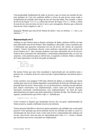 Estruturas de Dados – PUC-Rio 12-4
Uma propriedade fundamental de todas as árvores é que só existe um caminho da raiz
para qualquer nó. Com isto, podemos definir a altura de uma árvore como sendo o
comprimento do caminho mais longo da raiz até uma das folhas. Por exemplo, a altura
da árvore da Figura 13.5 é 2, e a altura das árvores da Figura 13.6 é 1. Assim, a altura
de uma árvore com um único nó raiz é zero e, por conseguinte, dizemos que a altura de
uma árvore vazia é negativa e vale -1.
Exercício: Mostrar que uma árvore binária de altura h tem, no mínimo, h+1 nós, e, no
máximo, 2h+1
–1.
Representação em C
Análogo ao que fizemos para as demais estruturas de dados, podemos definir um tipo
para representar uma árvore binária. Para simplificar a discussão, vamos considerar que
a informação que queremos armazenar nos nós da árvore são valores de caracteres
simples. Vamos inicialmente discutir como podemos representar uma estrutura de
árvore binária em C. Que estrutura podemos usar para representar um nó da árvore?
Cada nó deve armazenar três informações: a informação propriamente dita, no caso um
caractere, e dois ponteiros para as sub-árvores, à esquerda e à direita. Então a estrutura
de C para representar o nó da árvore pode ser dada por:
struct arv {
char info;
struct arv* esq;
struct arv* dir;
};
Da mesma forma que uma lista encadeada é representada por um ponteiro para o
primeiro nó, a estrutura da árvore como um todo é representada por um ponteiro para o
nó raiz.
Como acontece com qualquer TAD (tipo abstrato de dados), as operações que fazem
sentido para uma árvore binária dependem essencialmente da forma de utilização que se
pretende fazer da árvore. Nesta seção, em vez de discutirmos a interface do tipo abstrato
para depois mostrarmos sua implementação, vamos optar por discutir algumas
operações mostrando simultaneamente suas implementações. Ao final da seção
apresentaremos um arquivo que pode representar a interface do tipo. Nas funções que se
seguem, consideraremos que existe o tipo Arv definido por:
typedef struct arv Arv;
Como veremos as funções que manipulam árvores são, em geral, implementadas de
forma recursiva, usando a definição recursiva da estrutura.
Vamos procurar identificar e descrever apenas operações cuja utilidade seja a mais geral
possível. Uma operação que provavelmente deverá ser incluída em todos os casos é a
inicialização de uma árvore vazia. Como uma árvore é representada pelo endereço do
nó raiz, uma árvore vazia tem que ser representada pelo valor NULL. Assim, a função
que inicializa uma árvore vazia pode ser simplesmente:
 