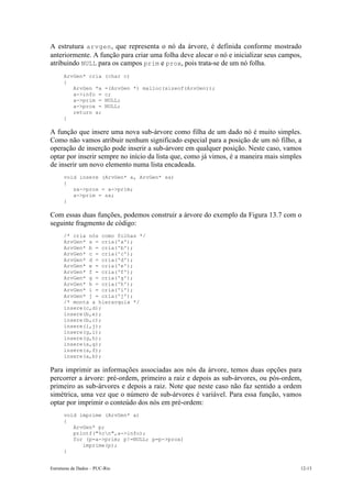Estruturas de Dados – PUC-Rio 12-13
A estrutura arvgen, que representa o nó da árvore, é definida conforme mostrado
anteriormente. A função para criar uma folha deve alocar o nó e inicializar seus campos,
atribuindo NULL para os campos prim e prox, pois trata-se de um nó folha.
ArvGen* cria (char c)
{
ArvGen *a =(ArvGen *) malloc(sizeof(ArvGen));
a->info = c;
a->prim = NULL;
a->prox = NULL;
return a;
}
A função que insere uma nova sub-árvore como filha de um dado nó é muito simples.
Como não vamos atribuir nenhum significado especial para a posição de um nó filho, a
operação de inserção pode inserir a sub-árvore em qualquer posição. Neste caso, vamos
optar por inserir sempre no início da lista que, como já vimos, é a maneira mais simples
de inserir um novo elemento numa lista encadeada.
void insere (ArvGen* a, ArvGen* sa)
{
sa->prox = a->prim;
a->prim = sa;
}
Com essas duas funções, podemos construir a árvore do exemplo da Figura 13.7 com o
seguinte fragmento de código:
/* cria nós como folhas */
ArvGen* a = cria('a');
ArvGen* b = cria('b');
ArvGen* c = cria('c');
ArvGen* d = cria('d');
ArvGen* e = cria('e');
ArvGen* f = cria('f');
ArvGen* g = cria('g');
ArvGen* h = cria('h');
ArvGen* i = cria('i');
ArvGen* j = cria('j');
/* monta a hierarquia */
insere(c,d);
insere(b,e);
insere(b,c);
insere(i,j);
insere(g,i);
insere(g,h);
insere(a,g);
insere(a,f);
insere(a,b);
Para imprimir as informações associadas aos nós da árvore, temos duas opções para
percorrer a árvore: pré-ordem, primeiro a raiz e depois as sub-árvores, ou pós-ordem,
primeiro as sub-árvores e depois a raiz. Note que neste caso não faz sentido a ordem
simétrica, uma vez que o número de sub-árvores é variável. Para essa função, vamos
optar por imprimir o conteúdo dos nós em pré-ordem:
void imprime (ArvGen* a)
{
ArvGen* p;
printf("%cn",a->info);
for (p=a->prim; p!=NULL; p=p->prox)
imprime(p);
}
 