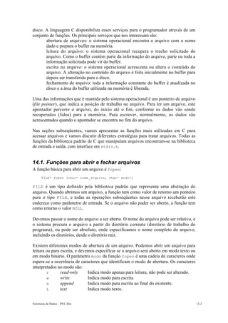 Estruturas de Dados – PUC-Rio 13-2
disco. A linguagem C disponibiliza esses serviços para o programador através de um
conjunto de funções. Os principais serviços que nos interessam são:
• abertura de arquivos: o sistema operacional encontra o arquivo com o nome
dado e prepara o buffer na memória.
• leitura do arquivo: o sistema operacional recupera o trecho solicitado do
arquivo. Como o buffer contém parte da informação do arquivo, parte ou toda a
informação solicitada pode vir do buffer.
• escrita no arquivo: o sistema operacional acrescenta ou altera o conteúdo do
arquivo. A alteração no conteúdo do arquivo é feita inicialmente no buffer para
depois ser transferida para o disco.
• fechamento de arquivo: toda a informação constante do buffer é atualizada no
disco e a área do buffer utilizada na memória é liberada.
Uma das informações que é mantida pelo sistema operacional é um ponteiro de arquivo
(file pointer), que indica a posição de trabalho no arquivo. Para ler um arquivo, este
apontador percorre o arquivo, do início até o fim, conforme os dados vão sendo
recuperados (lidos) para a memória. Para escrever, normalmente, os dados são
acrescentados quando o apontador se encontra no fim do arquivo.
Nas seções subseqüentes, vamos apresentar as funções mais utilizadas em C para
acessar arquivos e vamos discutir diferentes estratégias para tratar arquivos. Todas as
funções da biblioteca padrão de C que manipulam arquivos encontram-se na biblioteca
de entrada e saída, com interface em stdio.h.
14.1. Funções para abrir e fechar arquivos
A função básica para abrir um arquivo é fopen:
FILE* fopen (char* nome_arquivo, char* modo);
FILE é um tipo definido pela biblioteca padrão que representa uma abstração do
arquivo. Quando abrimos um arquivo, a função tem como valor de retorno um ponteiro
para o tipo FILE, e todas as operações subseqüentes nesse arquivo receberão este
endereço como parâmetro de entrada. Se o arquivo não puder ser aberto, a função tem
como retorno o valor NULL.
Devemos passar o nome do arquivo a ser aberto. O nome do arquivo pode ser relativo, e
o sistema procura o arquivo a partir do diretório corrente (diretório de trabalho do
programa), ou pode ser absoluto, onde especificamos o nome completo do arquivo,
incluindo os diretórios, desde o diretório raiz.
Existem diferentes modos de abertura de um arquivo. Podemos abrir um arquivo para
leitura ou para escrita, e devemos especificar se o arquivo será aberto em modo texto ou
em modo binário. O parâmetro modo da função fopen é uma cadeia de caracteres onde
espera-se a ocorrência de caracteres que identificam o modo de abertura. Os caracteres
interpretados no modo são:
r read-only Indica modo apenas para leitura, não pode ser alterado.
w write Indica modo para escrita.
a append Indica modo para escrita ao final do existente.
t text Indica modo texto.
 