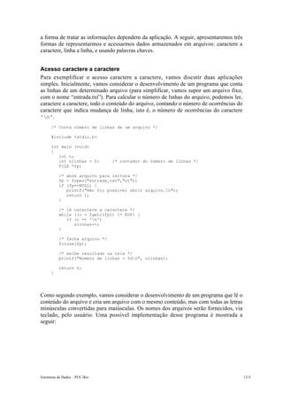 Estruturas de Dados – PUC-Rio 13-5
a forma de tratar as informações dependem da aplicação. A seguir, apresentaremos três
formas de representarmos e acessarmos dados armazenados em arquivos: caractere a
caractere, linha a linha, e usando palavras chaves.
Acesso caractere a caractere
Para exemplificar o acesso caractere a caractere, vamos discutir duas aplicações
simples. Inicialmente, vamos considerar o desenvolvimento de um programa que conta
as linhas de um determinado arquivo (para simplificar, vamos supor um arquivo fixo,
com o nome “entrada.txt”). Para calcular o número de linhas do arquivo, podemos ler,
caractere a caractere, todo o conteúdo do arquivo, contando o número de ocorrências do
caractere que indica mudança de linha, isto é, o número de ocorrências do caractere
'n'.
/* Conta número de linhas de um arquivo */
#include <stdio.h>
int main (void)
{
int c;
int nlinhas = 0; /* contador do número de linhas */
FILE *fp;
/* abre arquivo para leitura */
fp = fopen("entrada.txt","rt");
if (fp==NULL) {
printf("Não foi possivel abrir arquivo.n");
return 1;
}
/* lê caractere a caractere */
while ((c = fgetc(fp)) != EOF) {
if (c == 'n')
nlinhas++;
}
/* fecha arquivo */
fclose(fp);
/* exibe resultado na tela */
printf("Numero de linhas = %dn", nlinhas);
return 0;
}
Como segundo exemplo, vamos considerar o desenvolvimento de um programa que lê o
conteúdo do arquivo e cria um arquivo com o mesmo conteúdo, mas com todas as letras
minúsculas convertidas para maiúsculas. Os nomes dos arquivos serão fornecidos, via
teclado, pelo usuário. Uma possível implementação desse programa é mostrada a
seguir:
 
