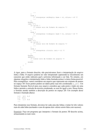 Estruturas de Dados – PUC-Rio 13-9
...
}
else {
/* interpretar retângulo: base = v1, altura = v2 */
...
}
break;
case 't':
if (n!=3) {
/* tratar erro de formato do arquivo */
...
}
else {
/* interpretar triângulo: base = v1, altura = v2 */
...
}
break;
case 'c':
if (n!=2) {
/* tratar erro de formato do arquivo */
...
}
else {
/* interpretar círculo: raio = v1 */
...
}
break;
default:
/* tratar erro de formato do arquivo */
...
break;
}
}
}
...
A rigor, para o formato descrito, não precisávamos fazer a interpretação do arquivo
linha a linha. O arquivo poderia ter sido interpretado capturando-se inicialmente um
caractere que então indicaria qual a próxima informação a ser lida. No entanto, em
algumas situações a interpretação linha a linha ilustrada acima é a única forma possível.
Para exemplificar, vamos considerar um arquivo que representa um conjunto de pontos
no espaço 3D. Esses pontos podem ser dados pelas suas três coordenadas x, y e z. Um
formato bastante flexível para esse arquivo considera que cada ponto é dado em uma
linha e permite a omissão da terceira coordenada, se essa for igual a zero. Dessa forma,
o formato atende também a descrição de pontos no espaço 2D. Um exemplo desse
formato é ilustrado abaixo:
2.3 4.5 6.0
1.2 10.4
7.4 1.3 9.6
...
Para interpretar esse formato, devemos ler cada uma das linhas e tentar ler três valores
reais de cada linha (aceitando o caso de apenas dois valores serem lidos com sucesso).
Exercício: Faça um programa que interprete o formato de pontos 3D descrito acima,
armazenando-os num vetor.
 