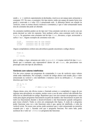 Estruturas de Dados –PUC-Rio 2-3
sendo a e b variáveis supostamente já declaradas, reserva-se um espaço para armazenar a
constante 123. No caso, a constante é do tipo inteiro, então um espaço de quatro bytes (em
geral) é reservado e o valor 123 é armazenado nele. A diferença básica em relação às
variáveis, como os nomes dizem (variáveis e constantes), é que o valor armazenado numa
área de constante não pode ser alterado.
As constantes também podem ser do tipo real. Uma constante real deve ser escrita com um
ponto decimal ou valor de expoente. Sem nenhum sufixo, uma constante real é do tipo
double. Se quisermos uma constante real do tipo float, devemos, a rigor, acrescentar o
sufixo F ou f. Alguns exemplos de constantes reais são:
12.45 constante real do tipo double
1245e-2 constante real do tipo double
12.45F constante real do tipo float
Alguns compiladores exibem uma advertência quando encontram o código abaixo:
float x;
...
x = 12.45;
pois o código, a rigor, armazena um valor double (12.45) numa variável do tipo float.
Desde que a constante seja representável dentro de um float, não precisamos nos
preocupar com este tipo de advertência.
Variáveis com valores indefinidos
Um dos erros comuns em programas de computador é o uso de variáveis cujos valores
ainda estão indefinidos. Por exemplo, o trecho de código abaixo está errado, pois o valor
armazenado na variável b está indefinido e tentamos usá-lo na atribuição a c. É comum
dizermos que b tem “lixo”.
int a, b, c;
a = 2;
c = a + b; /* ERRO: b tem “lixo” */
Alguns destes erros são óbvios (como o ilustrado acima) e o compilador é capaz de nos
reportar uma advertência; no entanto, muitas vezes o uso de uma variável não definida fica
difícil de ser identificado no código. Repetimos que é um erro comum em programas e uma
razão para alguns programas funcionarem na parte da manhã e não funcionarem na parte da
tarde (ou funcionarem durante o desenvolvimento e não funcionarem quando entregamos
para nosso cliente!). Todos os erros em computação têm lógica. A razão de o programa
poder funcionar uma vez e não funcionar outra é que, apesar de indefinido, o valor da
variável existe. No nosso caso acima, pode acontecer que o valor armazenado na memória
ocupada por b seja 0, fazendo com que o programa funcione. Por outro lado, pode
acontecer de o valor ser –293423 e o programa não funcionar.
 
