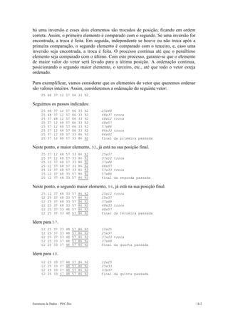 Estruturas de Dados – PUC-Rio 14-2
há uma inversão e esses dois elementos são trocados de posição, ficando em ordem
correta. Assim, o primeiro elemento é comparado com o segundo. Se uma inversão for
encontrada, a troca é feita. Em seguida, independente se houve ou não troca após a
primeira comparação, o segundo elemento é comparado com o terceiro, e, caso uma
inversão seja encontrada, a troca é feita. O processo continua até que o penúltimo
elemento seja comparado com o último. Com este processo, garante-se que o elemento
de maior valor do vetor será levado para a última posição. A ordenação continua,
posicionando o segundo maior elemento, o terceiro, etc., até que todo o vetor esteja
ordenado.
Para exemplificar, vamos considerar que os elementos do vetor que queremos ordenar
são valores inteiros. Assim, consideremos a ordenação do seguinte vetor:
25 48 37 12 57 86 33 92
Seguimos os passos indicados:
25 48 37 12 57 86 33 92 25x48
25 48 37 12 57 86 33 92 48x37 troca
25 37 48 12 57 86 33 92 48x12 troca
25 37 12 48 57 86 33 92 48x57
25 37 12 48 57 86 33 92 57x86
25 37 12 48 57 86 33 92 86x33 troca
25 37 12 48 57 33 86 92 86x92
25 37 12 48 57 33 86 92 final da primeira passada
Neste ponto, o maior elemento, 92, já está na sua posição final.
25 37 12 48 57 33 86 92 25x37
25 37 12 48 57 33 86 92 37x12 troca
25 12 37 48 57 33 86 92 37x48
25 12 37 48 57 33 86 92 48x57
25 12 37 48 57 33 86 92 57x33 troca
25 12 37 48 33 57 86 92 57x86
25 12 37 48 33 57 86 92 final da segunda passada
Neste ponto, o segundo maior elemento, 86, já está na sua posição final.
25 12 37 48 33 57 86 92 25x12 troca
12 25 37 48 33 57 86 92 25x37
12 25 37 48 33 57 86 92 37x48
12 25 37 48 33 57 86 92 48x33 troca
12 25 37 33 48 57 86 92 48x57
12 25 37 33 48 57 86 92 final da terceira passada
Idem para 57.
12 25 37 33 48 57 86 92 12x25
12 25 37 33 48 57 86 92 25x37
12 25 37 33 48 57 86 92 37x33 troca
12 25 33 37 48 57 86 92 37x48
12 25 33 37 48 57 86 92 final da quarta passada
Idem para 48.
12 25 33 37 48 57 86 92 12x25
12 25 33 37 48 57 86 92 25x33
12 25 33 37 48 57 86 92 33x37
12 25 33 37 48 57 86 92 final da quinta passada
 