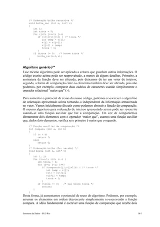 Estruturas de Dados – PUC-Rio 14-5
/* Ordenação bolha recursiva */
void bolha_rec (int n, int* v)
{
int j;
int troca = 0;
for (j=0; j<n-1; j++)
if (v[j]>v[j+1]) { /* troca */
int temp = v[j];
v[j] = v[j+1];
v[j+1] = temp;
troca = 1;
}
if (troca != 0) /* houve troca */
bolha_rec(n-1,v);
}
Algoritmo genérico**
Esse mesmo algoritmo pode ser aplicado a vetores que guardam outras informações. O
código escrito acima pode ser reaproveitado, a menos de alguns detalhes. Primeiro, a
assinatura da função deve ser alterada, pois deixamos de ter um vetor de inteiros;
segundo, a forma de comparação entre os elementos também deve ser alterada, pois não
podemos, por exemplo, comparar duas cadeias de caracteres usando simplesmente o
operador relacional “maior que” (>).
Para aumentar o potencial de reuso do nosso código, podemos re-escrever o algoritmo
de ordenação apresentado acima tornando-o independente da informação armazenada
no vetor. Vamos inicialmente discutir como podemos abstrair a função de comparação.
O mesmo algoritmo para ordenação de inteiros apresentado acima pode ser re-escrito
usando-se uma função auxiliar que faz a comparação. Em vez de compararmos
diretamente dois elementos com o operador “maior que”, usamos uma função auxiliar
que, dados dois elementos, verifica se o primeiro é maior que o segundo.
/* Função auxiliar de comparação */
int compara (int a, int b)
{
if (a > b)
return 1;
else
return 0;
}
/* Ordenação bolha (3a. versão) */
void bolha (int n, int* v)
{
int i, j;
for (i=n-1; i>0; i--) {
int troca = 0;
for (j=0; j<i; j++)
if (compara(v[j],v[j+1])) { /* troca */
int temp = v[j];
v[j] = v[j+1];
v[j+1] = temp;
troca = 1;
}
if (troca == 0) /* nao houve troca */
return;
}
}
Desta forma, já aumentamos o potencial de reuso do algoritmo. Podemos, por exemplo,
arrumar os elementos em ordem decrescente simplesmente re-escrevendo a função
compara. A idéia fundamental é escrever uma função de comparação que recebe dois
 