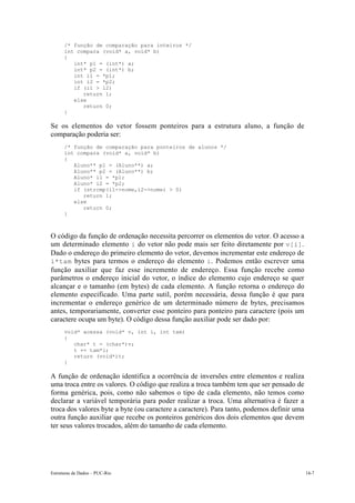 Estruturas de Dados – PUC-Rio 14-7
/* função de comparação para inteiros */
int compara (void* a, void* b)
{
int* p1 = (int*) a;
int* p2 = (int*) b;
int i1 = *p1;
int i2 = *p2;
if (i1 > i2)
return 1;
else
return 0;
}
Se os elementos do vetor fossem ponteiros para a estrutura aluno, a função de
comparação poderia ser:
/* função de comparação para ponteiros de alunos */
int compara (void* a, void* b)
{
Aluno** p1 = (Aluno**) a;
Aluno** p2 = (Aluno**) b;
Aluno* i1 = *p1;
Aluno* i2 = *p2;
if (strcmp(i1->nome,i2->nome) > 0)
return 1;
else
return 0;
}
O código da função de ordenação necessita percorrer os elementos do vetor. O acesso a
um determinado elemento i do vetor não pode mais ser feito diretamente por v[i].
Dado o endereço do primeiro elemento do vetor, devemos incrementar este endereço de
i*tam bytes para termos o endereço do elemento i. Podemos então escrever uma
função auxiliar que faz esse incremento de endereço. Essa função recebe como
parâmetros o endereço inicial do vetor, o índice do elemento cujo endereço se quer
alcançar e o tamanho (em bytes) de cada elemento. A função retorna o endereço do
elemento especificado. Uma parte sutil, porém necessária, dessa função é que para
incrementar o endereço genérico de um determinado número de bytes, precisamos
antes, temporariamente, converter esse ponteiro para ponteiro para caractere (pois um
caractere ocupa um byte). O código dessa função auxiliar pode ser dado por:
void* acessa (void* v, int i, int tam)
{
char* t = (char*)v;
t += tam*i;
return (void*)t;
}
A função de ordenação identifica a ocorrência de inversões entre elementos e realiza
uma troca entre os valores. O código que realiza a troca também tem que ser pensado de
forma genérica, pois, como não sabemos o tipo de cada elemento, não temos como
declarar a variável temporária para poder realizar a troca. Uma alternativa é fazer a
troca dos valores byte a byte (ou caractere a caractere). Para tanto, podemos definir uma
outra função auxiliar que recebe os ponteiros genéricos dos dois elementos que devem
ter seus valores trocados, além do tamanho de cada elemento.
 