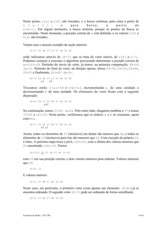 Estruturas de Dados – PUC-Rio 14-10
Neste ponto, v[a] e v[b] são trocados, e a busca continua, para cima a partir de
v [ a + 1 ] , e p a r a b a i x o , a p a r t i r d e
v[b-1]. Em algum momento, a busca termina, porque os pontos de busca se
encontrarão. Neste momento, a posição correta de x está definida, e os valores v[0] e
v[a] são trocados.
Vamos usar o mesmo exemplo da seção anterior:
(0-7) 25 48 37 12 57 86 33 92
onde indicamos através de (0-7) que se trata do vetor inteiro, de v[0] a v[7].
Podemos começar a executar o algoritmo procurando determinar a posição correta de
x=v[0]=25. Partindo do início do vetor, já temos, na primeira comparação, 48>25
(a=1). Partindo do final do vetor, na direção oposta, temos 25<92, 25<33, 25<86,
25<57 e finalmente, 12<=25 (b=3).
(0-7) 25 48 37 12 57 86 33 92
a↑ b↑
Trocamos então v[a]=48 e v[b]=12, incrementando a de uma unidade e
decrementando b de uma unidade. Os elementos do vetor ficam com a seguinte
disposição:
(0-7) 25 12 37 48 57 86 33 92
a,b↑
Na continuação, temos 37>25 (a=2). Pelo outro lado, chegamos também a 37 e temos
37>25 e 12<=25. Neste ponto, verificamos que os índices a e b se cruzaram, agora
com b<a.
(0-7) 25 12 37 48 57 86 33 92
b↑ a↑
Assim, todos os elementos de 37 (inclusive) em diante são maiores que 25, e todos os
elementos de 12 (inclusive) para trás são menores que 25. Com exceção do próprio 25,
é claro. A próxima etapa troca o pivô, v[0]=25, com o último dos valores menores que
25 encontrado: v[b]=12. Temos:
(0-7)12 25 37 48 57 86 33 92
com 25 em sua posição correta, e dois vetores menores para ordenar. Valores menores
que 25:
(0-0) 12
E valores maiores:
(2-7) 37 48 57 86 33 92
Neste caso, em particular, o primeiro vetor (com apenas um elemento: (0-0)) já se
encontra ordenado. O segundo vetor (2-7) pode ser ordenado de forma semelhante:
(2-7) 37 48 57 86 33 92
 