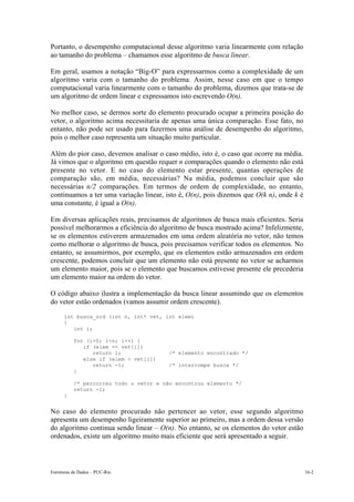 Estruturas de Dados – PUC-Rio 16-2
Portanto, o desempenho computacional desse algoritmo varia linearmente com relação
ao tamanho do problema – chamamos esse algoritmo de busca linear.
Em geral, usamos a notação “Big-O” para expressarmos como a complexidade de um
algoritmo varia com o tamanho do problema. Assim, nesse caso em que o tempo
computacional varia linearmente com o tamanho do problema, dizemos que trata-se de
um algoritmo de ordem linear e expressamos isto escrevendo O(n).
No melhor caso, se dermos sorte do elemento procurado ocupar a primeira posição do
vetor, o algoritmo acima necessitaria de apenas uma única comparação. Esse fato, no
entanto, não pode ser usado para fazermos uma análise de desempenho do algoritmo,
pois o melhor caso representa um situação muito particular.
Além do pior caso, devemos analisar o caso médio, isto é, o caso que ocorre na média.
Já vimos que o algoritmo em questão requer n comparações quando o elemento não está
presente no vetor. E no caso do elemento estar presente, quantas operações de
comparação são, em média, necessárias? Na média, podemos concluir que são
necessárias n/2 comparações. Em termos de ordem de complexidade, no entanto,
continuamos a ter uma variação linear, isto é, O(n), pois dizemos que O(k n), onde k é
uma constante, é igual a O(n).
Em diversas aplicações reais, precisamos de algoritmos de busca mais eficientes. Seria
possível melhorarmos a eficiência do algoritmo de busca mostrado acima? Infelizmente,
se os elementos estiverem armazenados em uma ordem aleatória no vetor, não temos
como melhorar o algoritmo de busca, pois precisamos verificar todos os elementos. No
entanto, se assumirmos, por exemplo, que os elementos estão armazenados em ordem
crescente, podemos concluir que um elemento não está presente no vetor se acharmos
um elemento maior, pois se o elemento que buscamos estivesse presente ele precederia
um elemento maior na ordem do vetor.
O código abaixo ilustra a implementação da busca linear assumindo que os elementos
do vetor estão ordenados (vamos assumir ordem crescente).
int busca_ord (int n, int* vet, int elem)
{
int i;
for (i=0; i<n; i++) {
if (elem == vet[i])
return i; /* elemento encontrado */
else if (elem < vet[i])
return -1; /* interrompe busca */
}
/* percorreu todo o vetor e não encontrou elemento */
return -1;
}
No caso do elemento procurado não pertencer ao vetor, esse segundo algoritmo
apresenta um desempenho ligeiramente superior ao primeiro, mas a ordem dessa versão
do algoritmo continua sendo linear – O(n). No entanto, se os elementos do vetor estão
ordenados, existe um algoritmo muito mais eficiente que será apresentado a seguir.
 