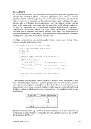 Estruturas de Dados – PUC-Rio 16-3
Busca binária
No caso dos elementos do vetor estarem em ordem, podemos aplicar um algoritmo mais
eficiente para realizarmos a busca. Trata-se do algoritmo de busca binária. A idéia do
algoritmo é testar o elemento que buscamos com o valor do elemento armazenado no
meio do vetor. Se o elemento que buscamos for menor que o elemento do meio,
sabemos que, se o elemento estiver presente no vetor, ele estará na primeira parte do
vetor; se for maior, estará na segunda parte do vetor; se for igual, achamos o elemento
no vetor. Se concluirmos que o elemento está numa das partes do vetor, repetimos o
procedimento considerando apenas a parte que restou: comparamos o elemento que
buscamos com o elemento armazenado no meio dessa parte. Este procedimento é
continuamente repetido, subdividindo a parte de interesse, até encontrarmos o elemento
ou chegarmos a uma parte do vetor com tamanho zero.
O código a seguir ilustra uma implementação de busca binária num vetor de valores
inteiros ordenados de forma crescente.
int busca_bin (int n, int* vet, int elem)
{
/* no inicio consideramos todo o vetor */
int ini = 0;
int fim = n-1;
int meio;
/* enquanto a parte restante for maior que zero */
while (ini <= fim) {
meio = (ini + fim) / 2;
if (elem < vet[meio])
fim = meio – 1; /* ajusta posicão final */
else if (elem > vet[meio])
ini = meio + 1; /* ajusta posicão inicial */
else
return meio; /* elemento encontrado */
}
/* não encontrou: restou parte de tamanho zero */
return -1;
}
O desempenho desse algoritmo é muito superior ao de busca linear. Novamente, o pior
caso caracteriza-se pela situação do elemento que buscamos não estar no vetor. Quantas
vezes precisamos repetir o procedimento de subdivisão para concluirmos que o
elemento não está presente no vetor? A cada repetição, a parte considerada na busca é
dividida à metade. A tabela abaixo mostra o tamanho do vetor a cada repetição do laço
do algoritmo.
Repetição Tamanho do problema
1 n
2 n/2
3 n/4
... ...
log n 1
Sendo assim necessárias log n repetições. Como fazemos um número constante de
comparações a cada ciclo (duas comparações por ciclo), podemos concluir que a ordem
desse algoritmo é O(log n).
 