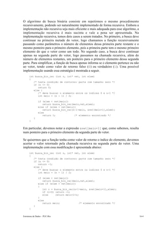 Estruturas de Dados – PUC-Rio 16-4
O algoritmo de busca binária consiste em repetirmos o mesmo procedimento
recursivamente, podendo ser naturalmente implementado de forma recursiva. Embora a
implementação não recursiva seja mais eficiente e mais adequada para esse algoritmo, a
implementação recursiva é mais sucinta e vale a pena ser apresentada. Na
implementação recursiva, temos dois casos a serem tratados. No primeiro, a busca deve
continuar na primeira metade do vetor, logo chamamos a função recursivamente
passando como parâmetros o número de elementos dessa primeira parte restante e o
mesmo ponteiro para o primeiro elemento, pois a primeira parte tem o mesmo primeiro
elemento do que o vetor como um todo. No segundo caso, a busca deve continuar
apenas na segunda parte do vetor, logo passamos na chamada recursiva, além do
número de elementos restantes, um ponteiro para o primeiro elemento dessa segunda
parte. Para simplificar, a função de busca apenas informa se o elemento pertence ou não
ao vetor, tendo como valor de retorno falso (0) ou verdadeiro (1). Uma possível
implementação usando essa estratégia é mostrada a seguir.
int busca_bin_rec (int n, int* vet, int elem)
{
/* testa condição de contorno: parte com tamanho zero */
if (n <= 0)
return 0;
else {
/* deve buscar o elemento entre os índices 0 e n-1 */
int meio = (n - 1) / 2;
if (elem < vet[meio])
return busca_bin_rec(meio,vet,elem);
else if (elem > vet[meio])
return busca_bin_rec(n–1-meio, &vet[meio+1],elem);
else
return 1; /* elemento encontrado */
}
}
Em particular, devemos notar a expressão &vet[meio+1] que, como sabemos, resulta
num ponteiro para o primeiro elemento da segunda parte do vetor.
Se quisermos que a função tenha como valor de retorno o índice do elemento, devemos
acertar o valor retornado pela chamada recursiva na segunda parte do vetor. Uma
implementação com essa modificação é apresentada abaixo:
int busca_bin_rec (int n, int* vet, int elem)
{
/* testa condição de contorno: parte com tamanho zero */
if (n <= 0)
return -1;
else {
/* deve buscar o elemento entre os índices 0 e n-1 */
int meio = (n - 1) / 2;
if (elem < vet[meio])
return busca_bin_rec(meio,vet,elem);
else if (elem > vet[meio])
{
int r = busca_bin_rec(n-1-meio, &vet[meio+1],elem);
if (r<0) return -1;
else return meio+1+r;
}
else
return meio; /* elemento encontrado */
}
}
 