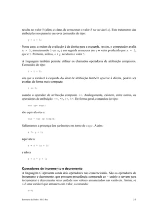 Estruturas de Dados –PUC-Rio 2-5
resulta no valor 5 (além, é claro, de armazenar o valor 5 na variável a). Este tratamento das
atribuições nos permite escrever comandos do tipo:
y = x = 5;
Neste caso, a ordem de avaliação é da direita para a esquerda. Assim, o computador avalia
x = 5, armazenando 5 em x, e em seguida armazena em y o valor produzido por x = 5,
que é 5. Portanto, ambos, x e y, recebem o valor 5.
A linguagem também permite utilizar os chamados operadores de atribuição compostos.
Comandos do tipo:
i = i + 2;
em que a variável à esquerda do sinal de atribuição também aparece à direita, podem ser
escritas de forma mais compacta:
i += 2;
usando o operador de atribuição composto +=. Analogamente, existem, entre outros, os
operadores de atribuição: -=, *=, /=, %=. De forma geral, comandos do tipo:
var op= expr;
são equivalentes a:
var = var op (expr);
Salientamos a presença dos parênteses em torno de expr. Assim:
x *= y + 1;
equivale a
x = x * (y + 1)
e não a
x = x * y + 1;
Operadores de incremento e decremento
A linguagem C apresenta ainda dois operadores não convencionais. São os operadores de
incremento e decremento, que possuem precedência comparada ao - unário e servem para
incrementar e decrementar uma unidade nos valores armazenados nas variáveis. Assim, se
n é uma variável que armazena um valor, o comando:
n++;
 